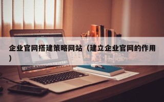 辽源企业官网搭建策略网站（建立企业官网的作用）