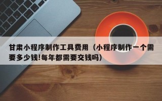辽源甘肃小程序制作工具费用（小程序制作一个需要多少钱!每年都需要交钱吗）