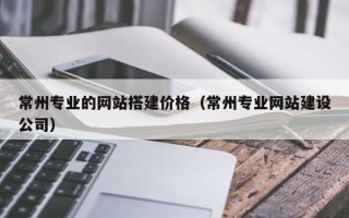 辽源常州专业的网站搭建价格（常州专业网站建设公司）