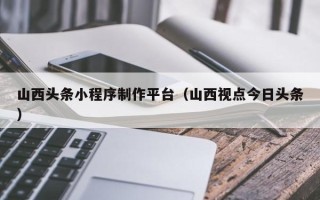 辽源山西头条小程序制作平台（山西视点今日头条）